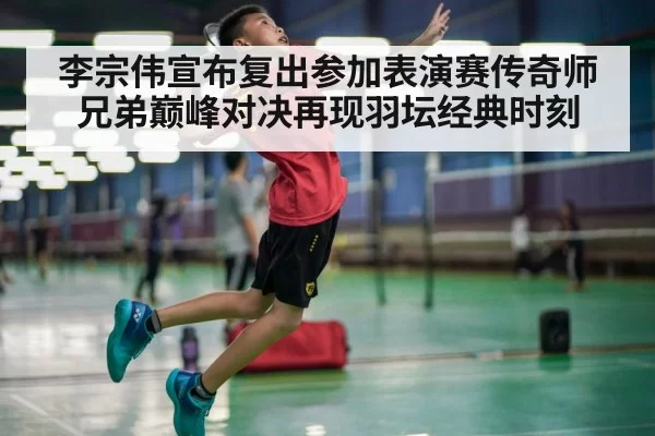 李宗伟宣布复出参加表演赛传奇师兄弟巅峰对决再现羽坛经典时刻