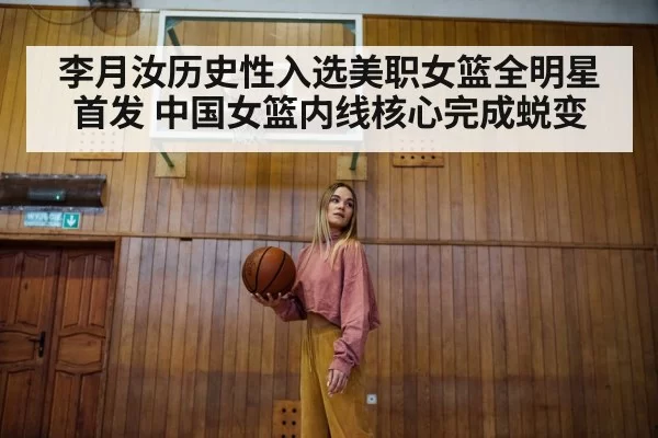 李月汝历史性入选美职女篮全明星首发 中国女篮内线核心完成蜕变