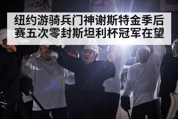 纽约游骑兵门神谢斯特金季后赛五次零封斯坦利杯冠军在望