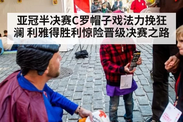 亚冠半决赛C罗帽子戏法力挽狂澜 利雅得胜利惊险晋级决赛之路
