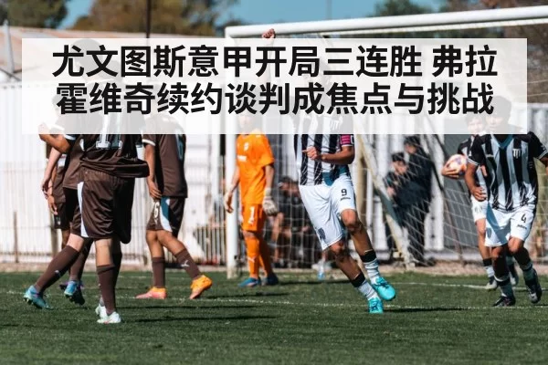 尤文图斯意甲开局三连胜 弗拉霍维奇续约谈判成焦点与挑战